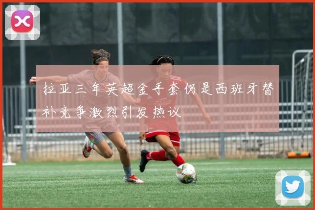 拉亚三年英超金手套仍是西班牙替补竞争激烈引发热议