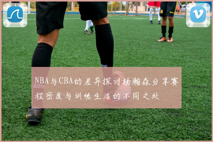 NBA与CBA的差异探讨杨瀚森分享赛程密度与训练生活的不同之处