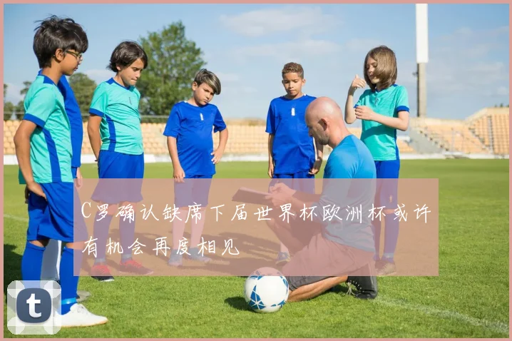 C罗确认缺席下届世界杯欧洲杯或许有机会再度相见