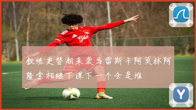 教练更替潮来袭马雷斯卡阿莫林阿隆索相继下课下一个会是谁