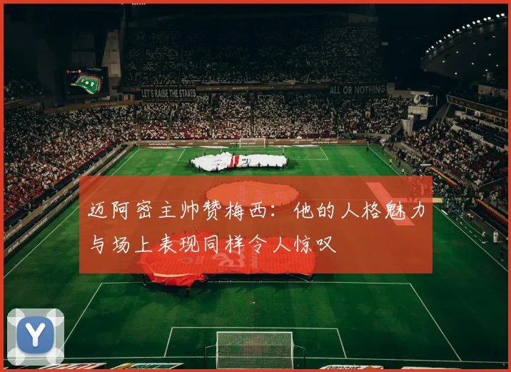 迈阿密主帅赞梅西：他的人格魅力与场上表现同样令人惊叹