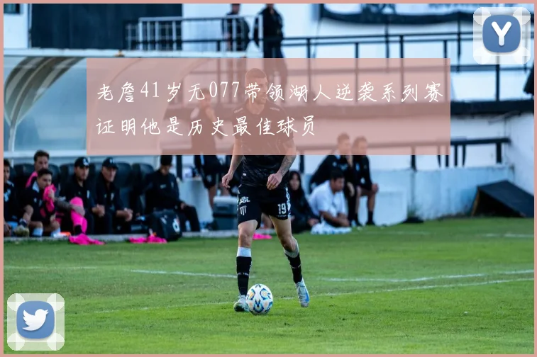 老詹41岁无077带领湖人逆袭系列赛证明他是历史最佳球员
