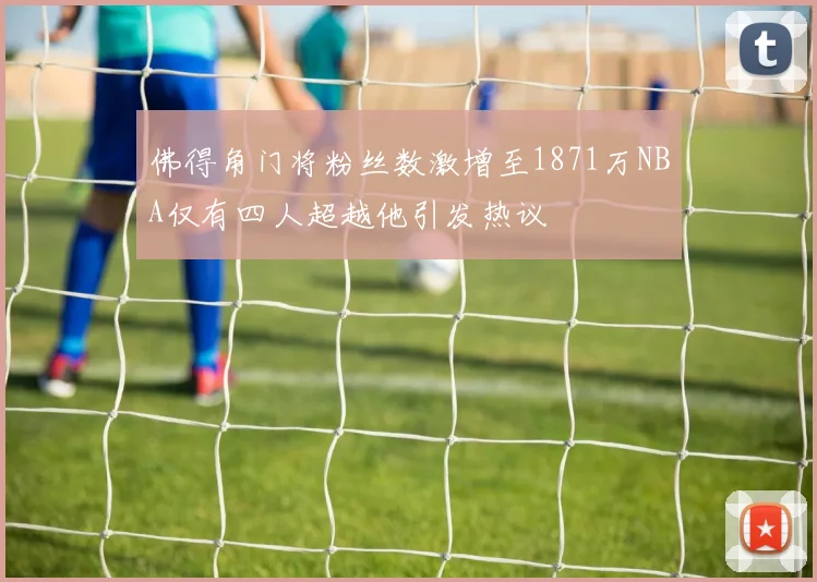 佛得角门将粉丝数激增至1871万NBA仅有四人超越他引发热议