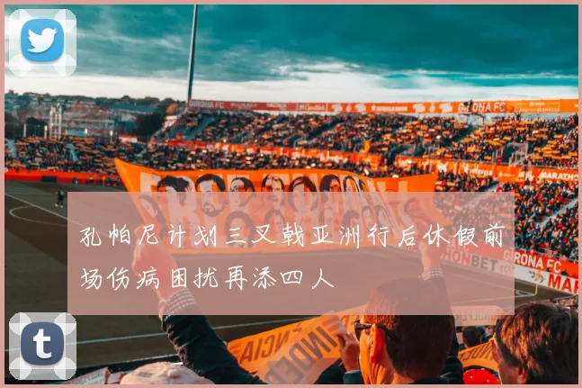 孔帕尼计划三叉戟亚洲行后休假前场伤病困扰再添四人