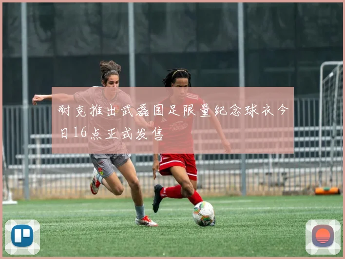 耐克推出武磊国足限量纪念球衣今日16点正式发售