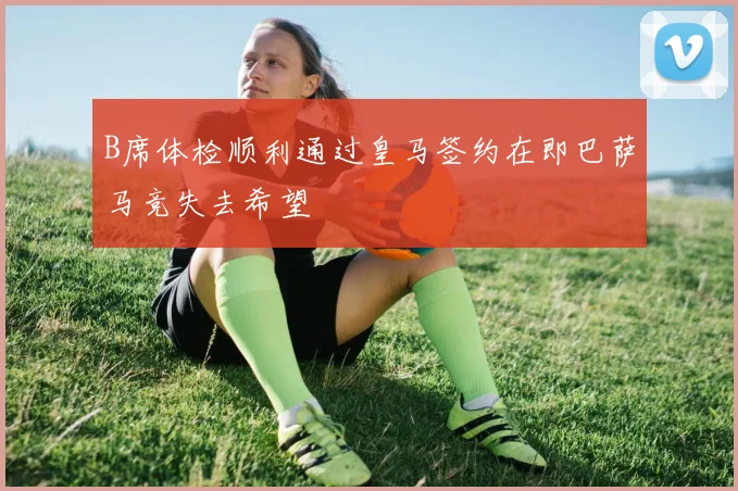 B席体检顺利通过皇马签约在即巴萨马竞失去希望