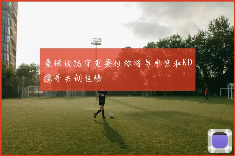 桑顿谈防守重要性称将与申京和KD携手共创佳绩