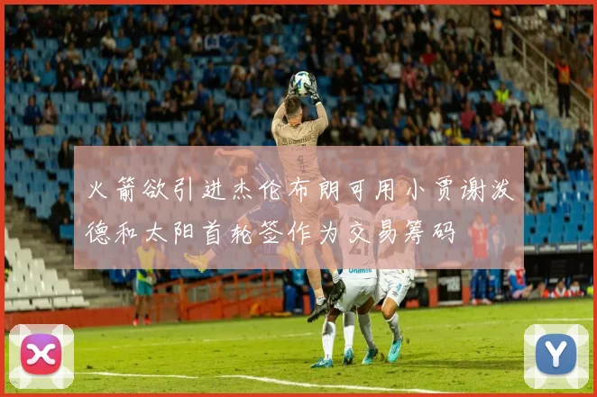 火箭欲引进杰伦布朗可用小贾谢泼德和太阳首轮签作为交易筹码