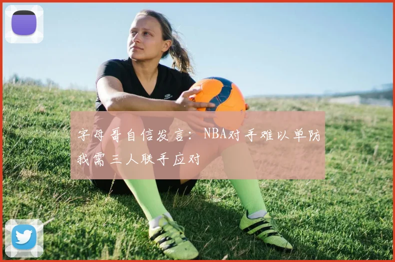 字母哥自信发言：NBA对手难以单防我需三人联手应对
