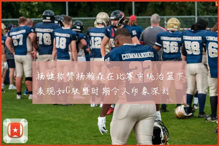 杨健称赞杨瀚森在比赛中统治篮下表现如G联盟时期令人印象深刻