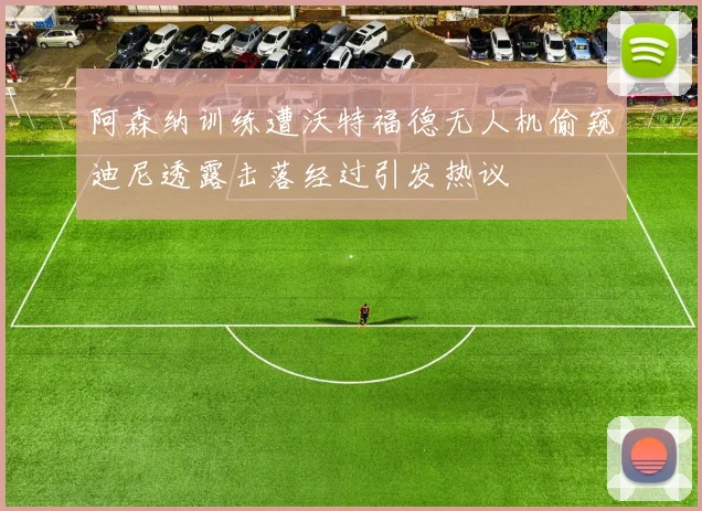 阿森纳训练遭沃特福德无人机偷窥迪尼透露击落经过引发热议