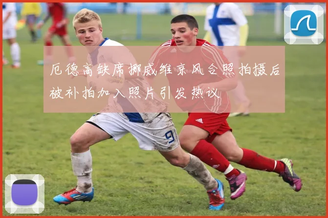 厄德高缺席挪威维京风合照拍摄后被补拍加入照片引发热议