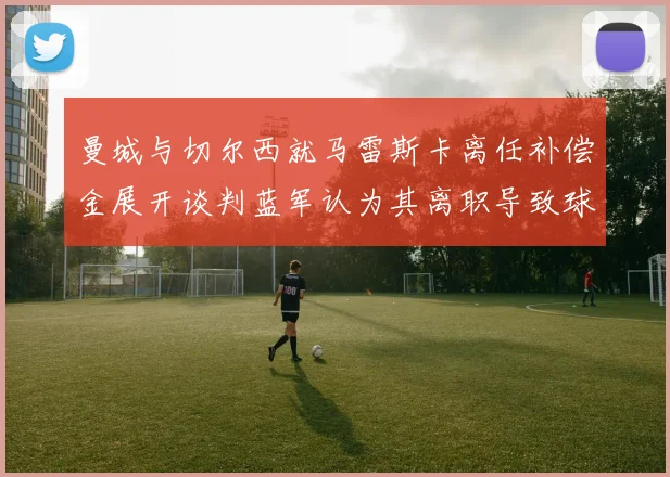 曼城与切尔西就马雷斯卡离任补偿金展开谈判蓝军认为其离职导致球队崩盘