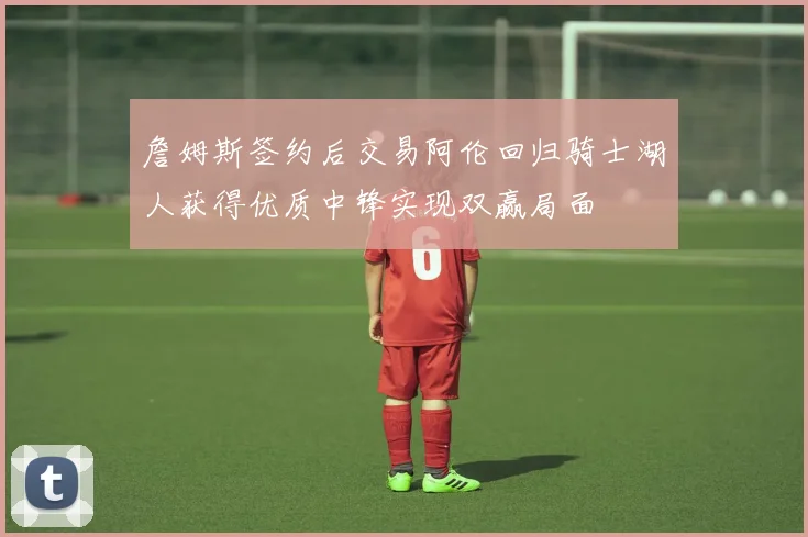 詹姆斯签约后交易阿伦回归骑士湖人获得优质中锋实现双赢局面