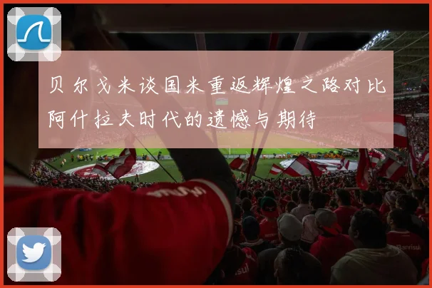 贝尔戈米谈国米重返辉煌之路对比阿什拉夫时代的遗憾与期待